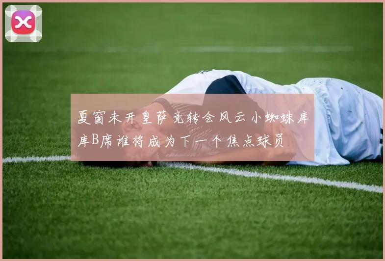 夏窗未开皇萨竞转会风云小蜘蛛库库B席谁将成为下一个焦点球员