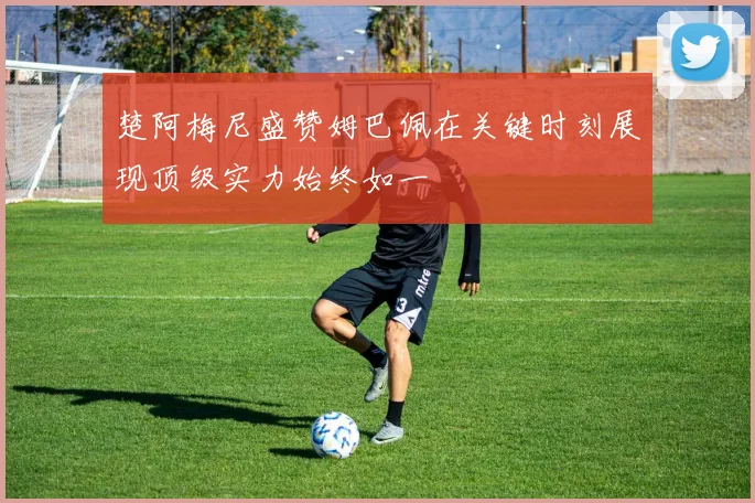 楚阿梅尼盛赞姆巴佩在关键时刻展现顶级实力始终如一