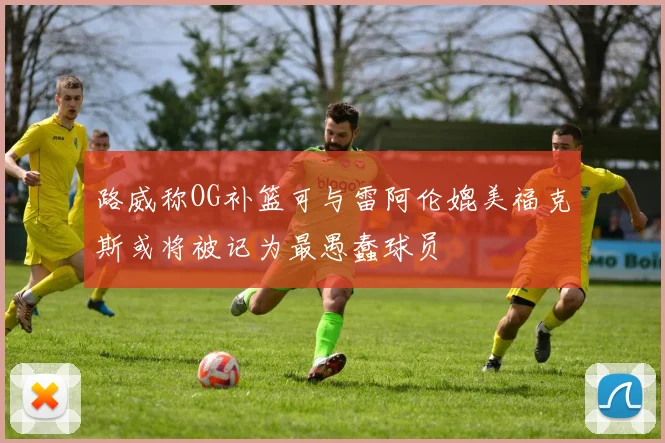 路威称OG补篮可与雷阿伦媲美福克斯或将被记为最愚蠢球员