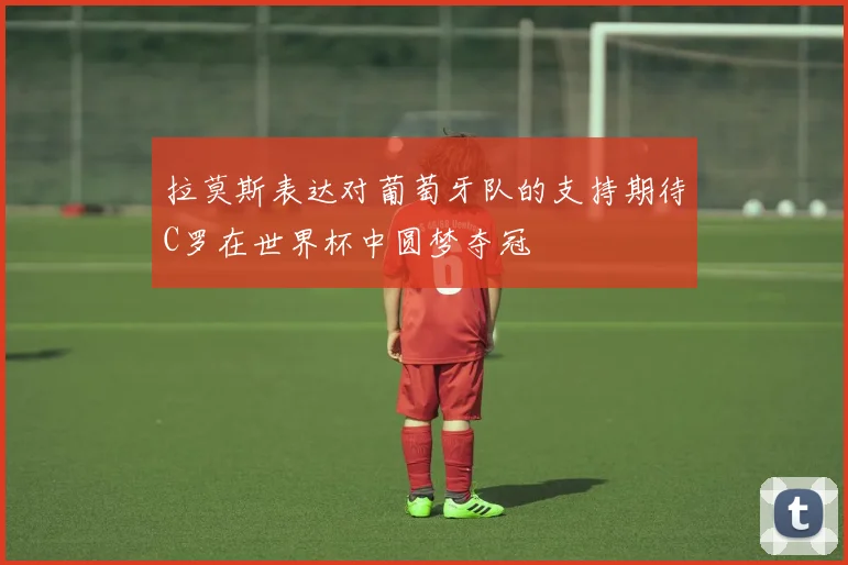 拉莫斯表达对葡萄牙队的支持期待C罗在世界杯中圆梦夺冠