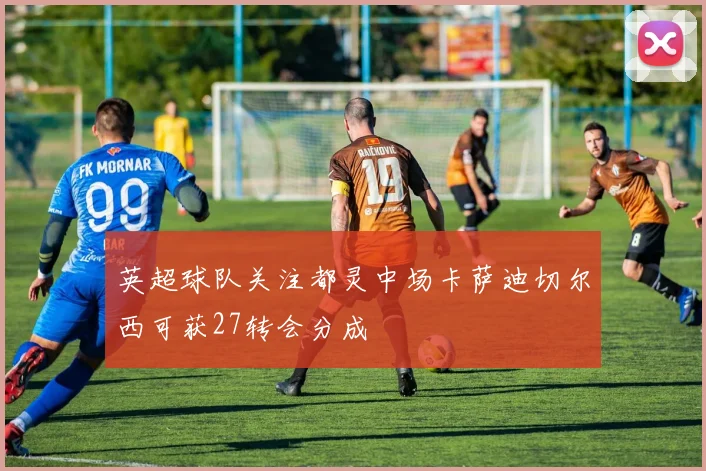 英超球队关注都灵中场卡萨迪切尔西可获27转会分成