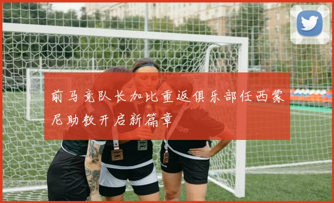 前马竞队长加比重返俱乐部任西蒙尼助教开启新篇章