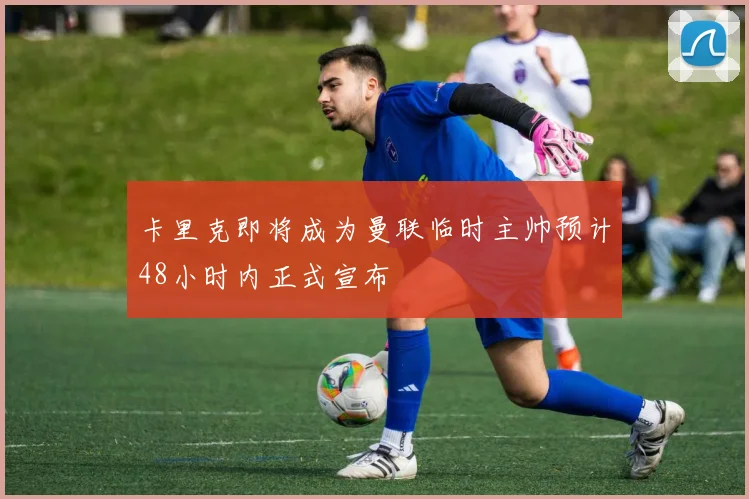卡里克即将成为曼联临时主帅预计48小时内正式宣布