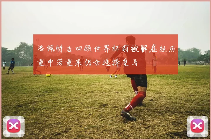 洛佩特吉回顾世界杯前被解雇经历重申若重来仍会选择皇马
