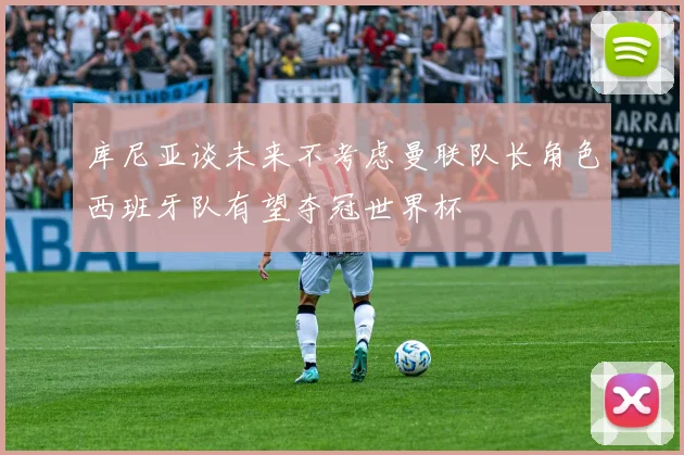 库尼亚谈未来不考虑曼联队长角色西班牙队有望夺冠世界杯