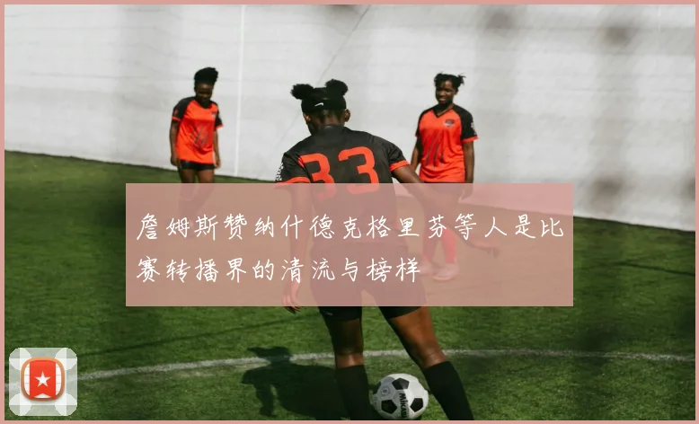 詹姆斯赞纳什德克格里芬等人是比赛转播界的清流与榜样