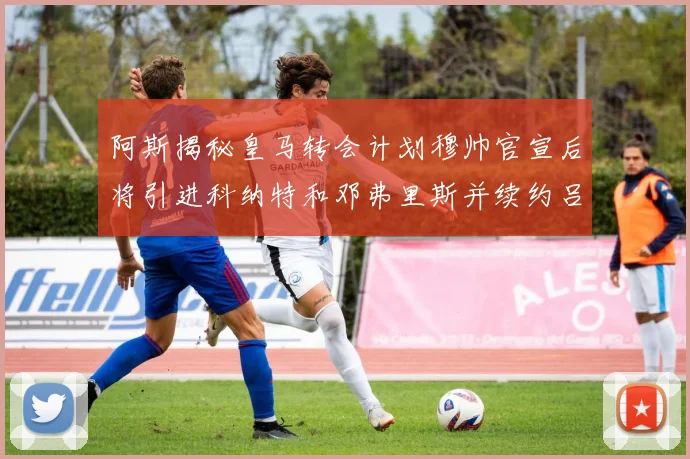 阿斯揭秘皇马转会计划穆帅官宣后将引进科纳特和邓弗里斯并续约吕迪格