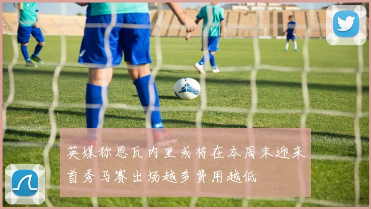 英媒称恩瓦内里或将在本周末迎来首秀马赛出场越多费用越低