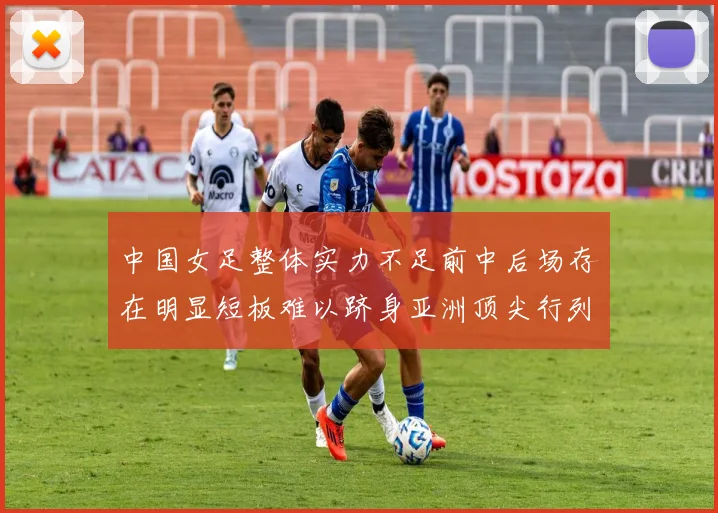 中国女足整体实力不足前中后场存在明显短板难以跻身亚洲顶尖行列
