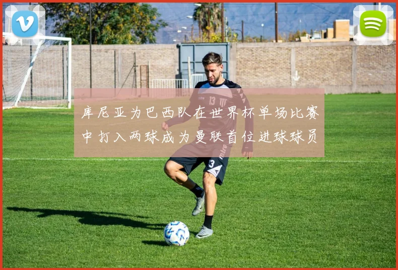 库尼亚为巴西队在世界杯单场比赛中打入两球成为曼联首位进球球员